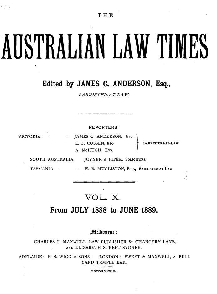 handle is hein.journals/ausianlati10 and id is 1 raw text is: THE

A       1STRALIAN LAW TIMES
Edited by JAMES C. ANDERSON, Esq.,
BARRIS TER-A T-LA W.

VICTORIA  -
SOUTH AUSTRALIA
TASMANIA -

REPORTERS:
JAMES C. ANDERSON, ESQ.
L. F. CUSSEN, ESQ.           BARRISTERS-AT-L
A. McHUGH, ESQ.           I
JOYNER & PIPER, SOLICITORS.
-H. B. MUGLISTON, ESQ., BARRISTER-AT-LAW

VOL. X.
From JULY 1888 to JUNE 1889.
,ffielbournt
CHARLES F. MAXWELL, LAW PUBLISHER 81 CHANCERY LANE,
AND ELIZABETH STREET SYDNEY.
ADELAIDE: E. S. WIGG & SONS.  LONDON: SWEET & MAXWELL, 8 BELL
YARD TEMPLE BAR.
MDCCCLXXXIX.

AW,


