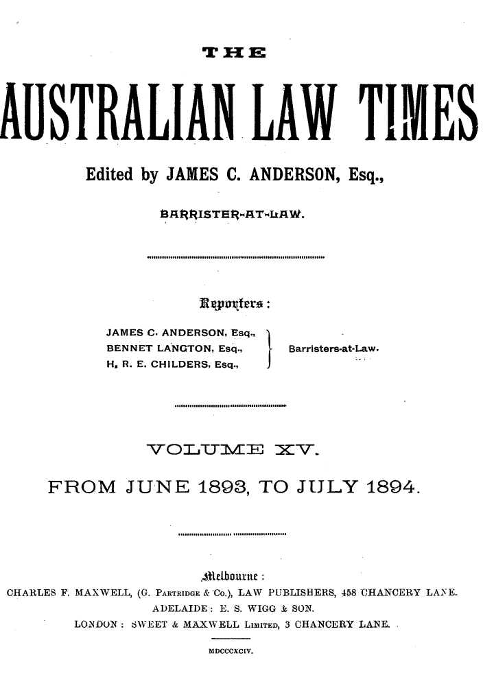 handle is hein.journals/ausianlati15 and id is 1 raw text is: mT X1 E

AUSTRALIANLAW TIMES
Edited by JAMES C. ANDERSON, Esq.,

JAMES C. ANDERSON, Esq.,
BENNET LANGTON, Esq.,     Barristers-at-Law.
H. R. E. CHILDERS, Esq.,
FROM JUNE 1893, TO JULY 1894.
Attelbourne:
CHARLES F. MAXWELL, (G. PARTRIDGE & Co.), LAW PUBLISBERS, 458 CHANCERY LAFE.
ADELAIDE: E. S. WIGG & SON.
LONDON: SWEET & MAXWELL LIMITED, 3 CHANCERY LANE.
MDCCCXCIV.

.1 ....... I ... I ...... I ...... ... ............. .... .... I ......  ........ I ..... ... .


