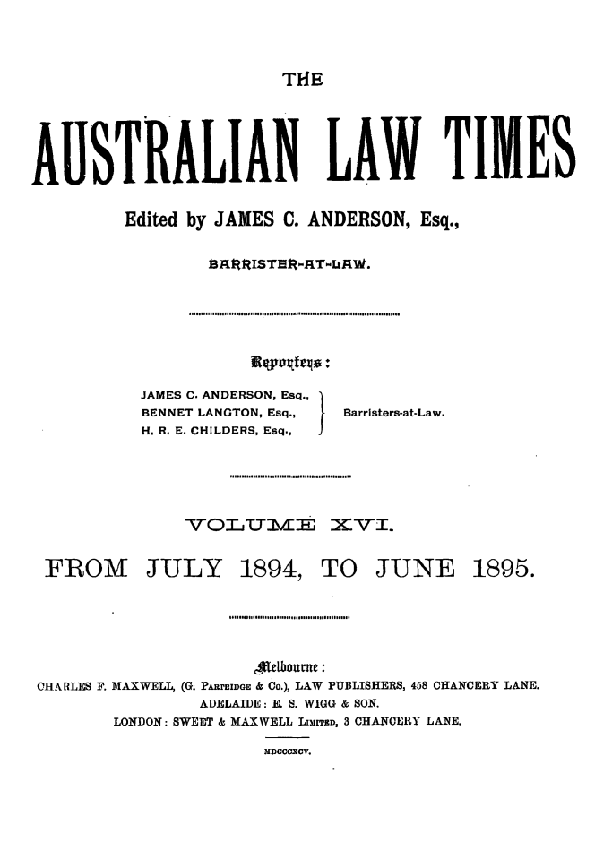 handle is hein.journals/ausianlati16 and id is 1 raw text is: THE

AUSTRALIAN LAW TIMES
Edited by JAMES C. ANDERSON, Esq.,
B3ljRISTER-AT-LkAW.

JAMES C. ANDERSON, Esq.,
BENNET LANGTON, Esq.,   Barristers-at-Law.
H. R. E. CHILDERS, Esq.,  I
VOLWu3Sm        XVT.

FROM JULY 1894, TO JUNE

1895.

flbonurne:
CHARLES F. MAXWELL, (G. PARTRIDGE & Co.), LAW PUBLISHERS, 458 CHANCERY LANE.
ADELAIDE: E. S. WIGG & SON.
LONDON: SWEET & MAXWELL LIMITED, 3 CHANCERY LANE.
MDcCcXcv.

..........l.ll .. .... .......... I..... 1 .................................


