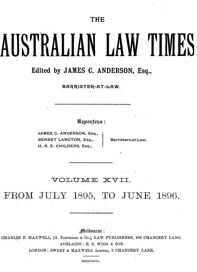 handle is hein.journals/ausianlati17 and id is 1 raw text is: T14E

AUSTRALIAN LAW TIMES
Edited by JAMES C. ANDERSON, Esq.,

Rpnx~frxj.:

JAMES C. ANDERSON, Esq.,
BENNET LANGTON, Esq.,
H. R. E. CHILDERS, Esq.,

Barristers-at-Law.

VOTYIXE XVII.

FROM JULY

1895,

TO JUNE 1896.

4kUbourne
CHARLES F. MAXWELL, (G. PARTRIDGE & Co.), LAW PUBLISHERS, 458 CHANCERY LANE.
ADELAIDE: E. S. WIGG & SON.
LONDON: SWEET & MAXWELL LIMITED, 3 CHANCERY LANE.
MDCCCXCVI.


