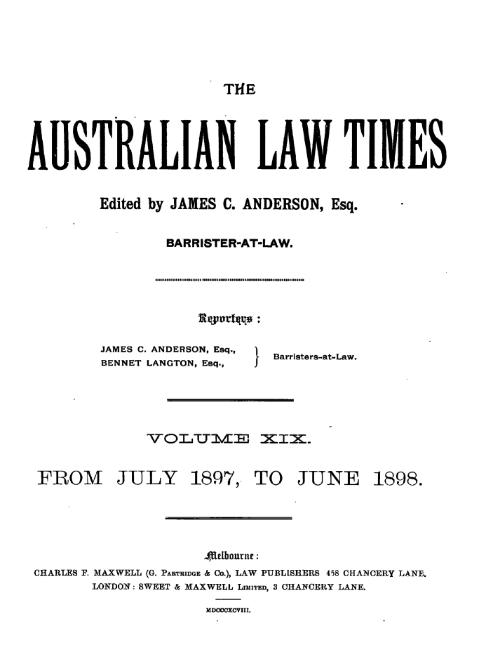 handle is hein.journals/ausianlati19 and id is 1 raw text is: THE

AUSTRALIAN LAW TIMES
Edited by JAMES C. ANDERSON, Esq.
BARRISTER-AT-LAW.

JAMES C. ANDERSON, Esq.,
BENNET LANGTON, Esq.,

I   Barristers-at-Law.

VO1..UBjvf XIZX.

FROM JULY

1897,' TO JUNE

4Letbourne:
CHARLES F. MAXWELL (G. PARTHIDGE & Co.), LAW PUBLISHERS 458 CHANCERY LANE-.
LONDON: SWEET & MAXWELL LIMITED, 3 CHANCERY LANE.

MDCCCXCVIII.

1898.



