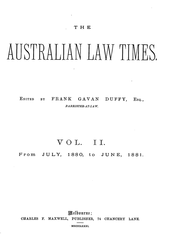 handle is hein.journals/ausianlati2 and id is 1 raw text is: THE

AUSTRALIAN LAW TIMES,

EDITED   BY

FRANK GAVAN

DUFFY,

BARRISTER-AT-LA W.
VOL.             II.

From JULY,

1880, to JUNE,

uttIhournf:
CHARLES F. MAXWELL, PUBLISHER, 74 CHANCERY LANE.
MDCCCLXXXI.

ESQ.,

1881.


