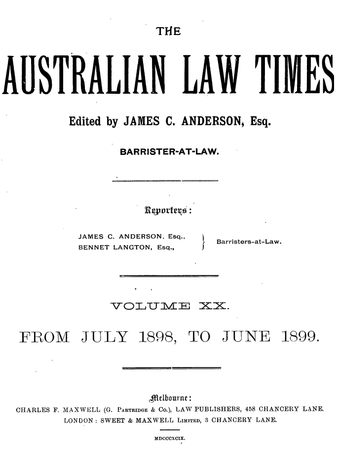 handle is hein.journals/ausianlati20 and id is 1 raw text is: T14E

AUSTRALIAN LAW TIMES
Edited by JAMES C. ANDERSON, Esq.
BARRISTER-AT-LAW.

JAMES C. ANDERSON, Esq.,
BENNET LANGTON, Esq.;

Barristers-at-Law.

FROM JULY

1898,

TO JUNE

,Melbourne :
CHARLES F. MAXWELL (G. PARTRIDGE & Co.), LAW PUBLISHERS, 458 CHANCERY LANE.
LONDON: SWEET & MAXWELL LIMITED, 3 CHANCERY LANE.
MDCCCXCIX.

1899.


