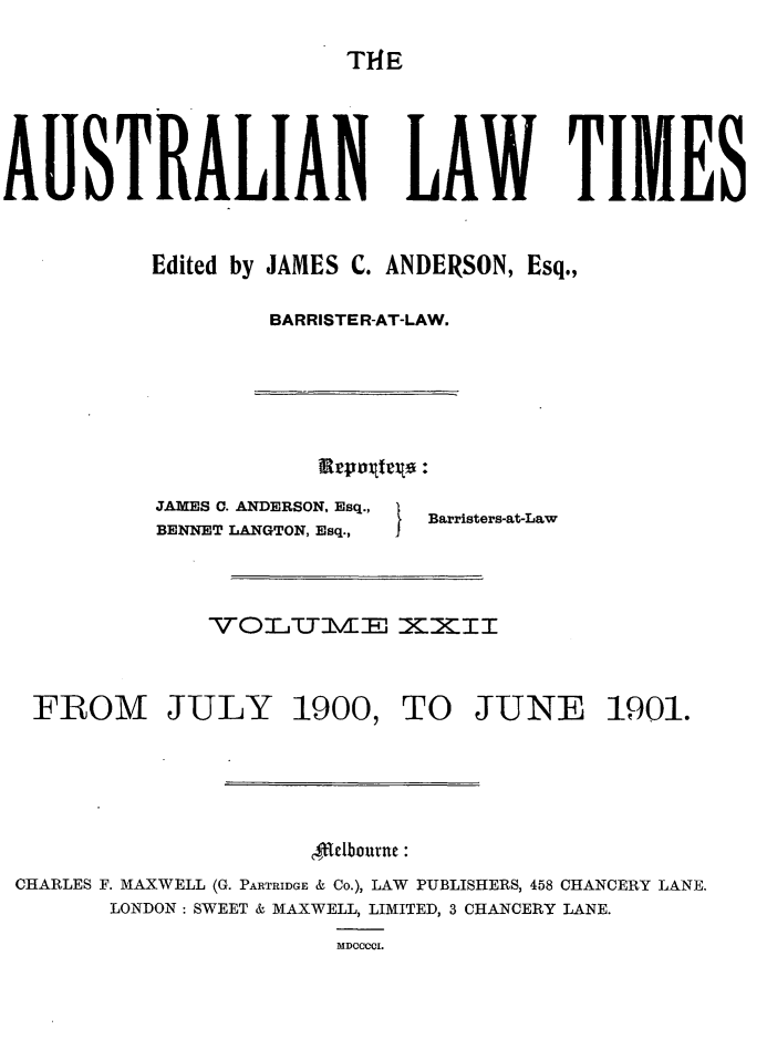 handle is hein.journals/ausianlati22 and id is 1 raw text is: T14E

AUSTRALIAN LAW TIMES
Edited by JAMES C. ANDERSON, Esq.,
BARRISTER-AT-LAW.

JAMES C. ANDERSON, Esq.,
BENNET LANGTON, Esq.,

Barristers-at-Law

VOI.UM--J XUXIT
FROM JULY 1900, TO JUNE 1901.
ffldbourne:
CHARLES F. MAXWELL (G. PARTRIDGE & Co.), LAW PUBLISHERS, 458 CHANCERY LANE.
LONDON: SWEET & MAXWELL, LIMITED, 3 CHANCERY LANE.
MDCCCI.


