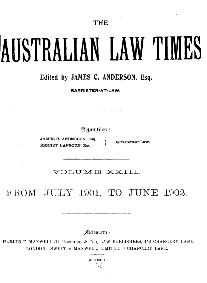 handle is hein.journals/ausianlati23 and id is 1 raw text is: T1E

AUSTRALIAN LAW TIMES
Edited by JAMES C. ANDERSON, Esq.
BARRISTER-AT-LAW.

JAMES C. ANDERSON, Esq.,
BENNET LANGTON, Esq.,

Barristers-at-Law.

VOIL h4IE iXX1111.
FROM         JULY 1901, TO JUNE 1902.
Alldbournc
HARLES F. MAXWELL (G. PARTRIDGE & Co.), LAW PUBLISHERS, 458 CHANCERY LANE.
LONDON: SWEET & MAXWELL, LIMITED. 3 CHANCERY LANE.
I
AIDCCCCII.


