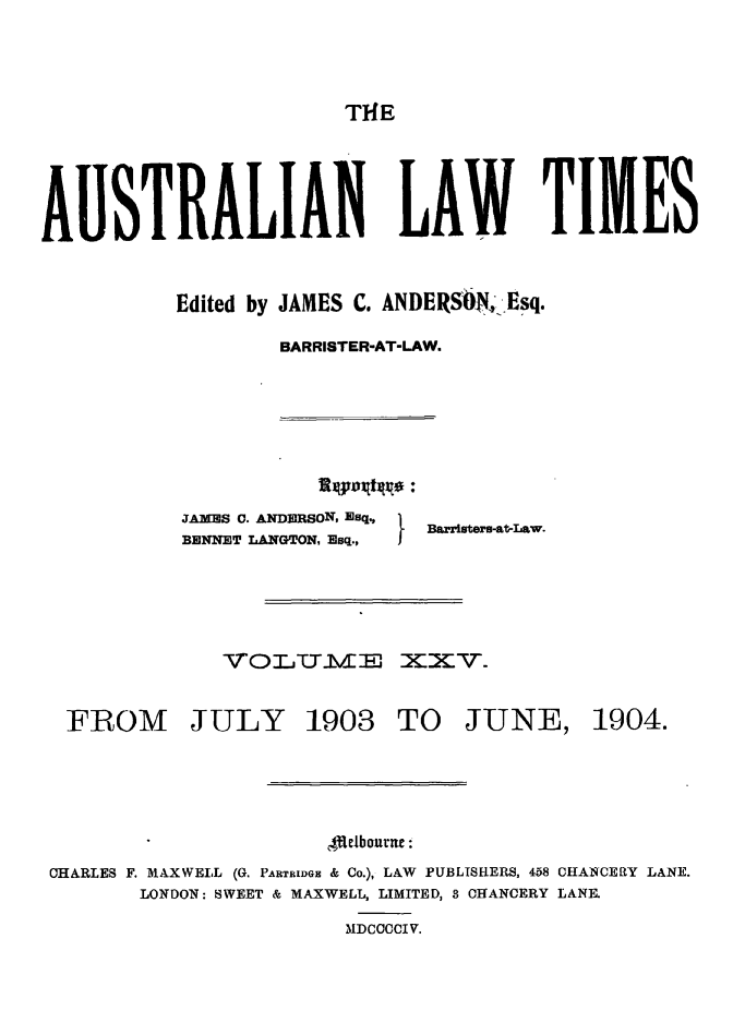 handle is hein.journals/ausianlati25 and id is 1 raw text is: THE

AUSTRALIAN LAW TIME S
Edited by JAMES C. ANDERSON<Esq.
BARRISTER-AT-LAW.

JAMES C. ANDM.RSON, Esq.,
BENNET LANGTON, Esq.,

I Barristers-atLaw.

VOLUTYE XXV.

FROM JULY

1903 TO JUNE,

I eJbourne:
CHARLES F. MAXWELL (G. PARTRIDGE & Co.), LAW PUBLISHERS, 458 CHANCERY LANE.
LONDON: SWEET & MAXWELL, LIMITED, 8 CHANCERY LANE.
MDCCCCIV.

1904.


