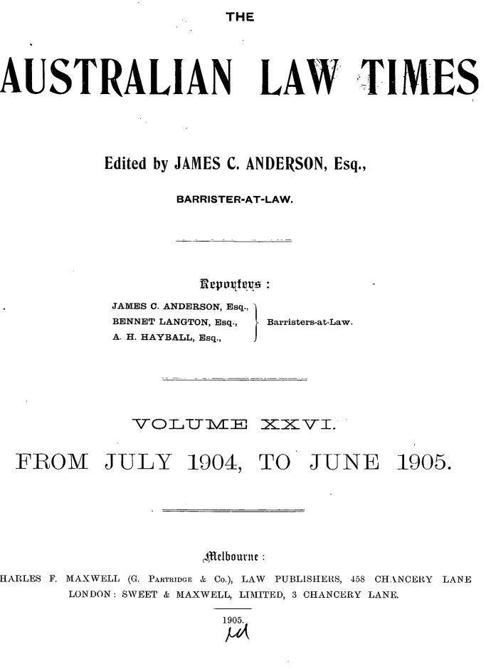 handle is hein.journals/ausianlati26 and id is 1 raw text is: THE

AUSTRALIAN

LAW TIMES

Edited by JAMES C. ANDERSON, Esq.,
BARRISTER-AT-LAW.

JAMES C. ANDERSON, Esq.,
BENNET LANGTON, Esq.,
A. H. HAYBALL, Esq.,

Barristers-at-Law.

VTOiLU7MZE XZZVI.
FROM JULY 1904, TO JUNE 1905.
$tlbourn
HARLES F. MAXWELL (G. PARTRIDGE & Co.), LAW PUBLISHELIS, 458 CHANCERY LANE
LONDON: SWEET & MAXWELL, LIMITED, 3 CHANCERY LANE.
1905.
1-16


