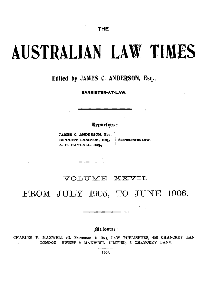 handle is hein.journals/ausianlati27 and id is 1 raw text is: THE

AUSTRALIAN LAW TIMES
Edited by JAMES C. ANDERSON, Esq.,
BARRISTER-AT-LAW.

JAMES 0. ANDERSON, Esq.,
BENNETT LANGTON, Esq.,
A. H. HAYBALL, Esq.,

B arristers-at-Law.

VOLTLMX XXVII.

FROM JULY

1905,

TO JUNE

ff[dbornt:
CHARLES F. MAXWELL (G. PARTRIDGE & Co.), LAW PUBLISHERS, 458 CHANCFRY LAN
LONDON: SWEET & MAXWELL, LIMITED, 3 CHANCERY LANE.
1906.,

1906.


