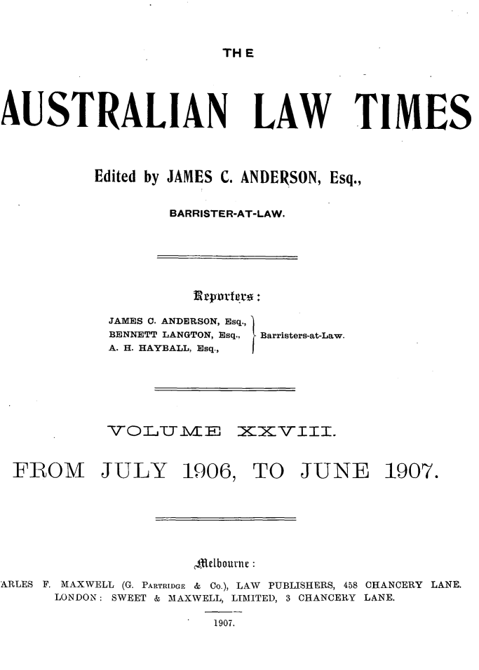 handle is hein.journals/ausianlati28 and id is 1 raw text is: TH E

AUSTRALIAN

LAW TIMES

Edited by JAMES C. ANDERSON, Esq.,
BARRISTER-AT-LAW.

Rryorterg .

JAMES C. ANDERSON, Esq.,
BENNETT LANGTON, Esq.,
A. H. HAYBALL, Esq.,

Barristers-at-Law.

TOLITIVIE XXVIII.
FROM JULY 1906, TO JUNE 1907.
ldebournie :
ARLES F. MAXWELL (G. PARTRIDGE & Co.), LAW PUBLISHERS, 458 CHANCERY LANE.
LONDON: SWEET & MAXWELL, LIMITED, 3 CHANCERY LANE.
1907.


