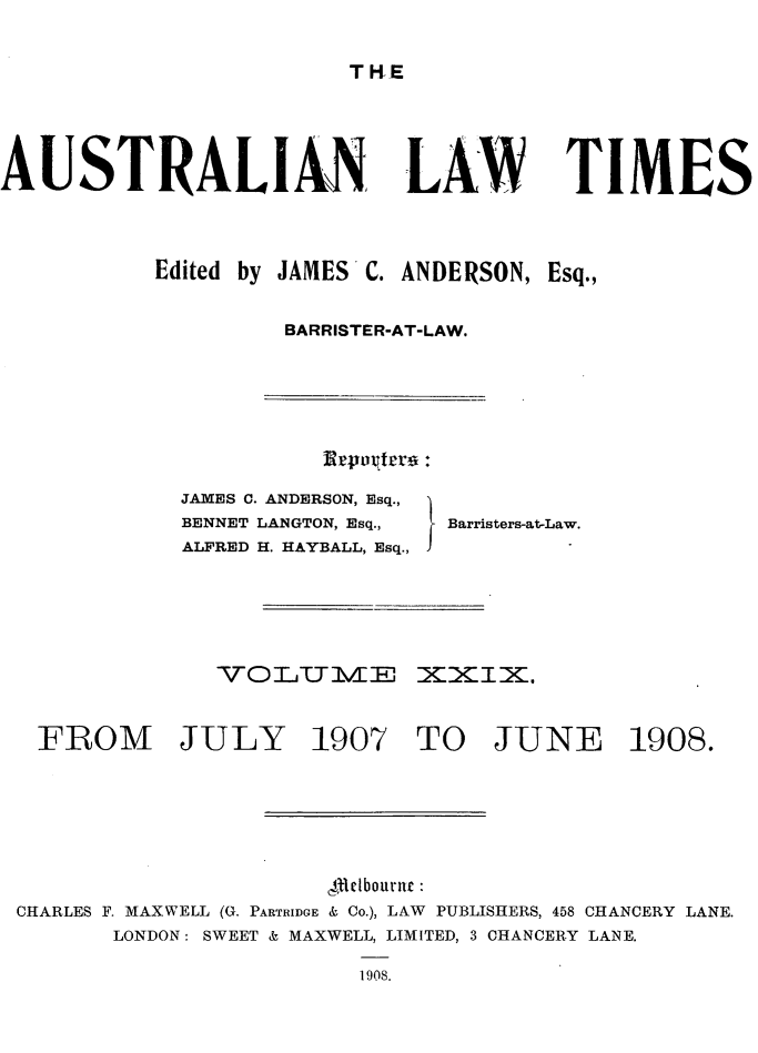 handle is hein.journals/ausianlati29 and id is 1 raw text is: T HE

AUSTRALIAN

LAW TIMES

Edited by JAMES C. ANDERSON, Esq.,
BARRISTER-AT-LAW.

JAMES C. ANDERSON, Esq.,
BENNET LANGTON, Esq.,
ALFRED H. HAYBALL, Esq.,

Barristers-at-Law.

FROM JULY 1907 TO JUNE 1908.
,4lctbournc
CHARLES F. MAXWELL (G. PARTRIDGE & Co.), LAW PUBLISHERS, 458 CHANCERY LANE.
LONDON: SWEET & MAXWELL, LIMITED, 3 CHANCERY LANE.
1908.

Ereurtrro :


