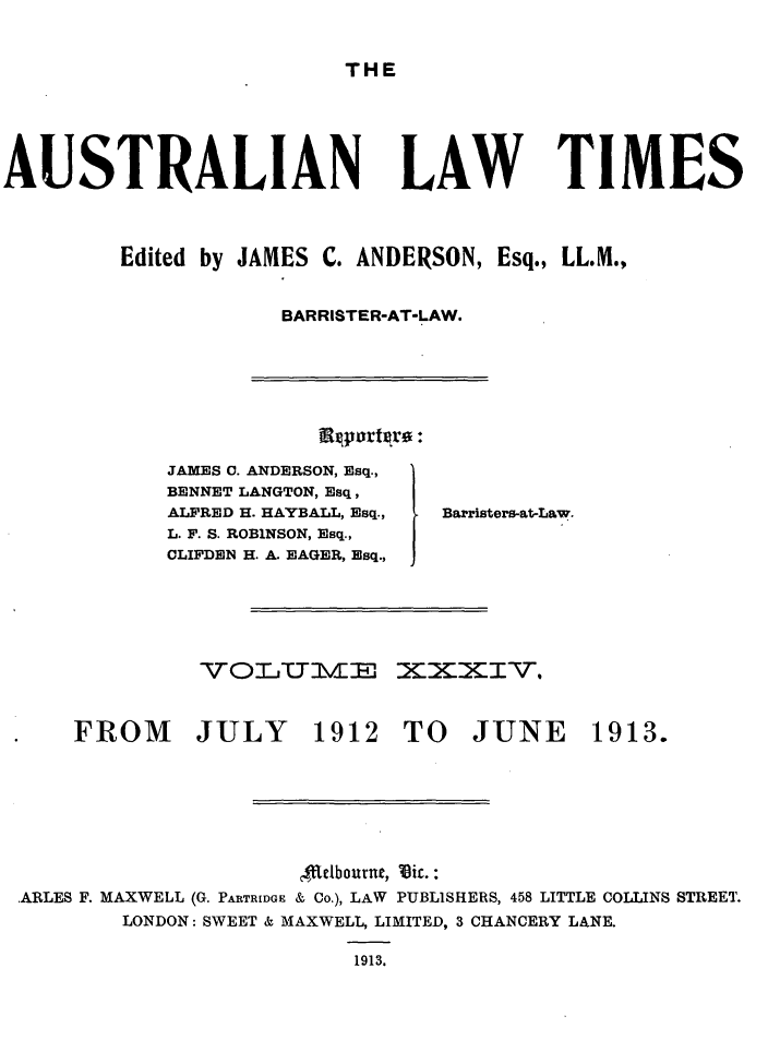 handle is hein.journals/ausianlati34 and id is 1 raw text is: THE

AUSTRALIAN

LAW TIMES

Edited by JAMES C. ANDERSON, Esq., LL.M.,
BARRISTER-AT-LAW.

iRportere:

JAMES C. ANDERSON, Esq.,
BENNET LANGTON, Esq,
ALFRED H. HAYBALL, Esq.,
L. F. S. ROB1NSON, Esq.,
CLIFDEN H. A. EAGER, Esq.,

vo%0 IU1 cE

Barristers-at-Law.

xxxy.

FROM JULY 1912 TO JUNE

1913.

Tlelbourne, Itic.:
ARLES F. MAXWELL (G. PARTRIDGE & CO.), LAW PUBLISHERS, 458 LITTLE COLLINS STREET.
LONDON: SWEET & MAXWELL, LIMITED, 3 CHANCERY LANE.
1913.


