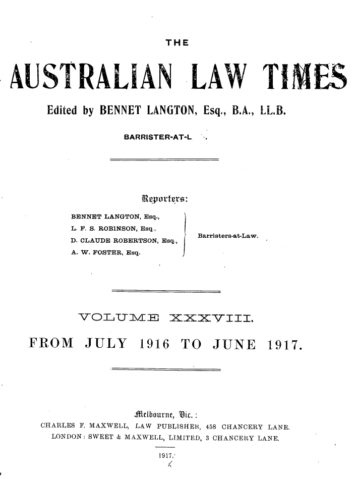handle is hein.journals/ausianlati38 and id is 1 raw text is: THE

AUSTRALIAN LAW TIMES
Edited by BENNET LANGTON, Esq., B.A., LL.B.
BARRISTER-AT-L.

Ratorgrto:

BENNET LANGTON, Esq.,
L. F. S. ROBINSON, Esq.,
D. CLAUDE ROBERTSON, Esq.,
A. W. FOSTER, Esq.

Barristers-at-Law.

VOL IN E~ XXXVIII.
FROM        JULY       1916 TO JUNE 1917.
4A.lbourne, Tiy.
CHARLES F. MAXWELL, LAW PUBLISHER, 458 CHANCERY LANE.
LONDON: SWEET & MAXWELL, LIMITED, 3 CHANCEKY LANE.
1917,'
/(


