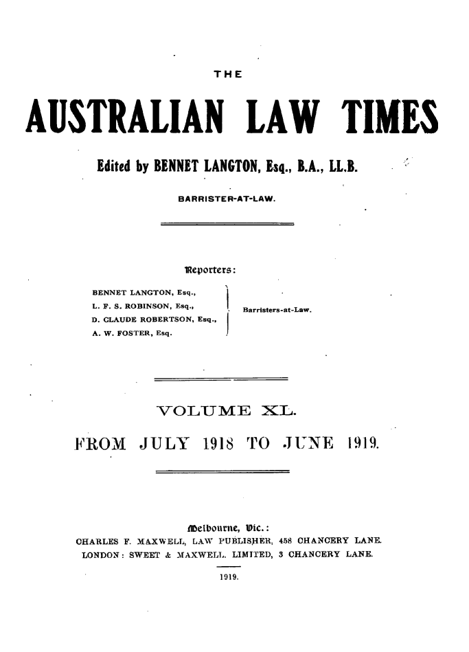 handle is hein.journals/ausianlati40 and id is 1 raw text is: THE

AUSTRALIAN LAW TIMES
Edited by BENNET LANGTON, Esq., B.A., LL.B.
BARRISTER-AT-LAW.

lReporters:

BENNET LANGTON, Esq.,
L. F. S. ROBINSON, Esq.,
D. CLAUDE ROBERTSON, Esq.,
A. W. FOSTER, Esq.

Barristers-at-Law.

VOLUME XL.

FROM

JULY 1918 TO JUNE

1919.

Libelbourne, Vic.:
CHARLES F. MAXWELL, LAW PUBLISHER, 458 CHANCERY LANE.
LONDON: SWEET & MAXWELL. LIMITED, 3 CHANCERY LANE.
1919.


