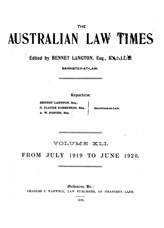 handle is hein.journals/ausianlati41 and id is 1 raw text is: THE

AUSTRALIAN LAW TIMES
Edited by BENNET LANGTON, Esq., B.'4k2.LL'
BARRISTER-AT-LAW.

BENNET LANGTON, Esq.,
D. CLAUDE ROBERTSON, Esq.,
A. W. POSTER, Esq.

Barristers-at-Law.

QVOTLUTJE MT-i.

FROM

JULY 1919 TO

JUNE 1920.

,flrbourne, Vic. :
CHARLES F. MAXWELL, LAW PUBLISHER, 425 CHANCERY LA2.E.
1920.

Urportcro:


