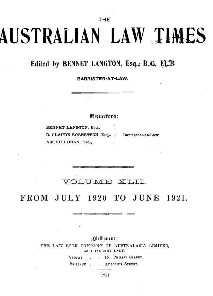 handle is hein.journals/ausianlati42 and id is 1 raw text is: THE

4USTRALIAN LAW TIMES
Edited by BENNET LANGTON, Esq.;, B.A,
BARRISTER-AT-LAW.

Reportar:
BENNET LANGTON, Esq.,
D. CLAUDE ROBERTSON, Esq.,  Barristers-at-Law.
ARTHUR DEAN, Esq.,    j
VOTJTTMZ        XE.TI.

FROM

JULY

1920 TO JUNE 1921.

,Melbourne:
THE LAW BOOK COM2PANY OF AUSTRALASIA LIMITED,
425 CHANCERY LANE.
SYDNEY          151 PHILLIP STREET.
BRISBANE        ADELAIDE STREET.
1921,


