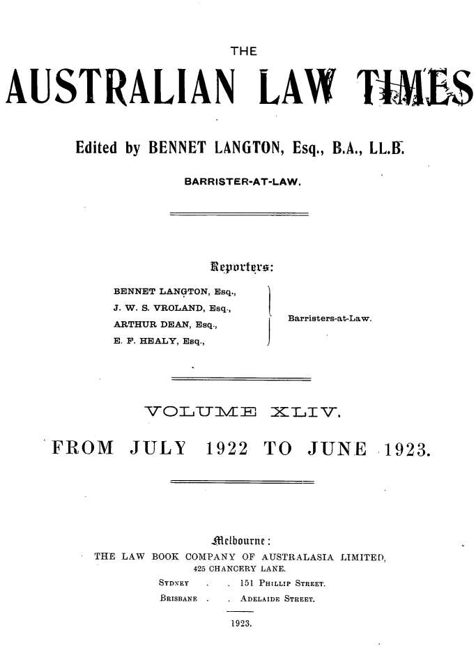 handle is hein.journals/ausianlati44 and id is 1 raw text is: THE

AUSTRALIAN

LAW TtM'bS

Edited by BENNET LANGTON, Esq., B.A., LL.B.
BARRISTER-AT-LAW.

BENNET LANGTON, Esq.,
J. W. S. VROLAND, Esq.,
ARTHUR DEAN, Esq.,
E. F. HEALY, Esq.,

Barristers-at-Law.

VOTIETTIz XLTI V.

FROM JULY

1922 TO JUNE

4Bclbourne :
THE LAW BOOK COMPANY OF AUSTRALASIA LIMITED,
425 CHANCERY LANE.
SYDNEY          151 PHILLIP STREET.
BRISBANE        ADELAIDE STREET.
1923,

1923.


