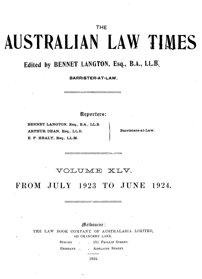 handle is hein.journals/ausianlati45 and id is 1 raw text is: THE

AUSTRALIAN LAW TIMES
Edited by BENNET LANGTON, Esq., B.A., LL.ff
BARRISTER-AT-LAW.

BENNET LANGTON, Esq., B.A., LL.B.
ARTHUR DEAN, Esq., LL.EL
E. F. HEALY, Esq., LL.M.

Barristers-atLaw.

VOLTJUIMZ1E XLV.

FROM JULY 1923 TO JUNE

1924.

dclbournc :
BOOK COMPANY OF AUSTRALASIA LIMITED,
425 CHANCERY LANE.
SYDNEY          151 PIIILLIP SrREpET.
BRISBANE        ADELAIDF STREET,
1924,

THE LAW


