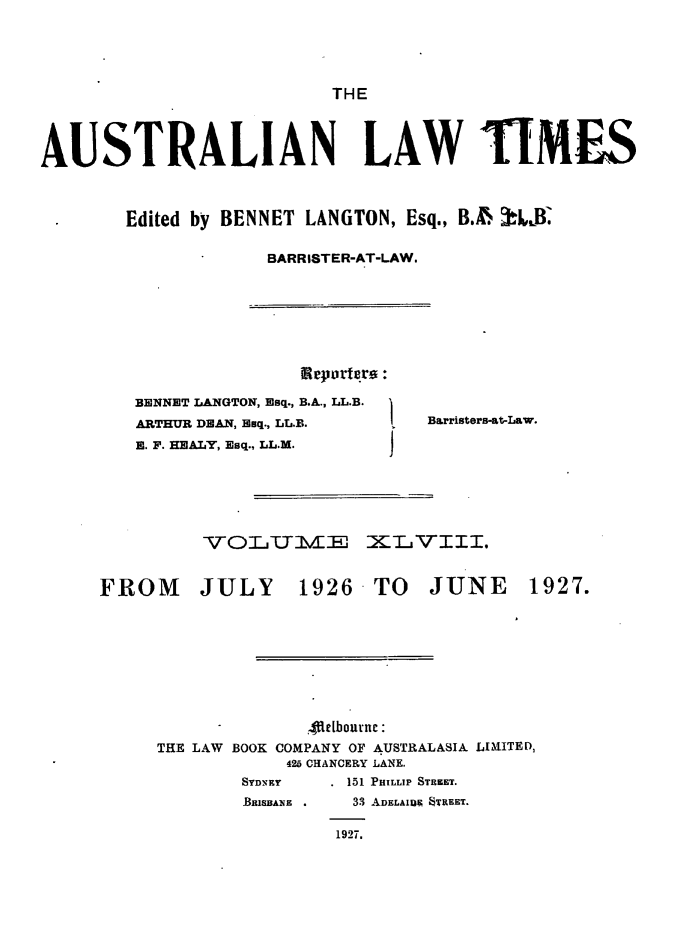 handle is hein.journals/ausianlati48 and id is 1 raw text is: THE

AUSTRALIAN LAW 1!IMiS
Edited by BENNET LANGTON, Esq., BA. .J-LB.
BARRISTER-AT-LAW.

Reprgro :

BENNET LANGTON, Esq., B.A., LL.B.
ARTHUR DEAN, Esq., LL.B.
E. F. HEALY, Esq., LL.M.

Barristers-at-Law.

VO§CUIJ7IEE ZXIL VIII.
FROM        JULY        1926 TO JUNE 1927.
.4fteLbournc
THE LAW BOOK COMPANY OF AUSTRALASIA LIMITED,
426 CHANCERY LANE.
SYDNEY      151 PHILLIP STREET.
BRISBAN .   33 ADELAIDN STREET.
1927.


