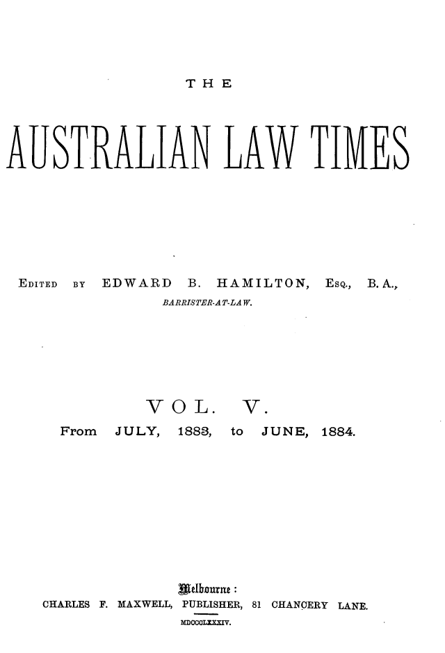 handle is hein.journals/ausianlati5 and id is 1 raw text is: THE

AUSTRALIAN LAW TIMES
EDITED  BY  EDWARD  B. HAMILTON,  ESQ.,  B.A.,
BARRISTER-AT-LAW.

VOL.

V.Q

From  J U LY,

1888, to  JUNE, 1884.

CHARLES F. MAXWELL, PUBLISHER, 81 CHANCERY LANE.
MDOCOILXI.


