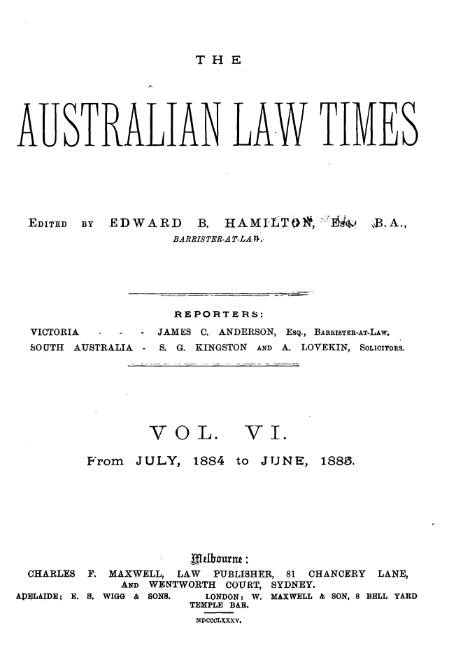 handle is hein.journals/ausianlati6 and id is 1 raw text is: THE

AUSTRALIAN LAW TIMES
EDITED  BY  EDWARD  B.  HAMILT()*, '1644  QJ3.A.,
BARRISTER-AT-LAJ-.,

REPORTERS:

VICTORIA

JAMES C. ANDERSON, ESQ., BARRISTER-AT-LAw.

SOUTH   AUSTRALIA    -  S. G. KINGSTON     AND A. LOVEKIN, SoLICITORs.

VOL.

-VI.

From JULY, 1884

to JUNE, 1883.

CHARLES   F. MAXWELL, LAW       PUBLISHER, 81 CHANCERY      LANE,
AND WENTWORTH     COURT, SYDNEY.
ADELAIDE; E. S, WIGG & SONS.    LONDON: W. MAXWELL & SON, 8 BELL YARD
TEMPLE BAR.
MDCCCLXXXV.



