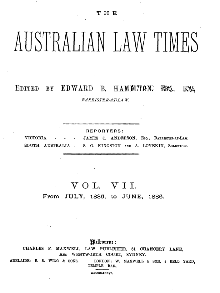 handle is hein.journals/ausianlati7 and id is 1 raw text is: THE

AUSTRALIAN LAW TIMES
EDITED BY EDWARD B. 1AM fTANO F'90 ..,  ,
BARRISTER-AT-LA W.

VICTORIA   -   -   -
SOUTH AUSTRALIA -

REPORTERS:
JAMES C. ANDERSON, ESQ., BARRISTER-AT-LAW.
S. G. KINGSTON AND A. LOVEKIN, SOLICITORS.

VOL.

VII.

From JULY, 1888, to JUNE, 1886.
CHARLES F. MAXWELL, LAW PUBLISHER, 81 CHANCERY LANE,
AwD WENTWORTH COURT, SYDNEY.
ADELAIDE: E. S. WIGG & SONS.  LONDON: W. MAXWELL & SON, 8 BELL YARD,
TEMPLE BAIL
MDCCLXXI.


