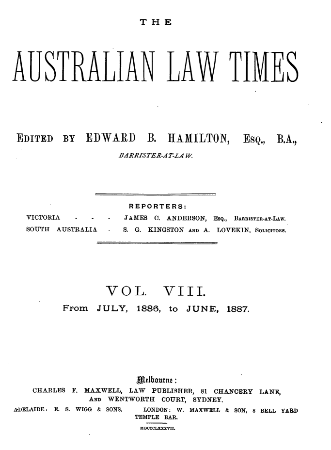 handle is hein.journals/ausianlati8 and id is 1 raw text is: THE

AUSTRALIAN LAW TIMES
EDITED BY EDWARD B. HAMILTON, ESQ., B.A.,
BARRISTER-AT-LA W.

VICTORIA   -   -   -
SOUTH AUSTRALIA -

REPORTERS:
JAMES C. ANDERSON, ESQ., BARRISTER-AT-LAW.
S. G. KINGSTON AND A. LOVEKIN, SOLICITORS.

VOL.

VIII.

From    JULY, 1886, to       JUNE, 1887.
CHARLES F. MAXWELL, LAW     PUBLISqHER, 81 CHANCERY LANE,
AND WENTWORTH COURT, SYDNEY.
A-DELAIDE: E. S. WIGG & SONS.  LONDON: W. MAXWELL & SON, 8 BELL YARD
TEMPLE BAR.
MDCC LXXXVII.



