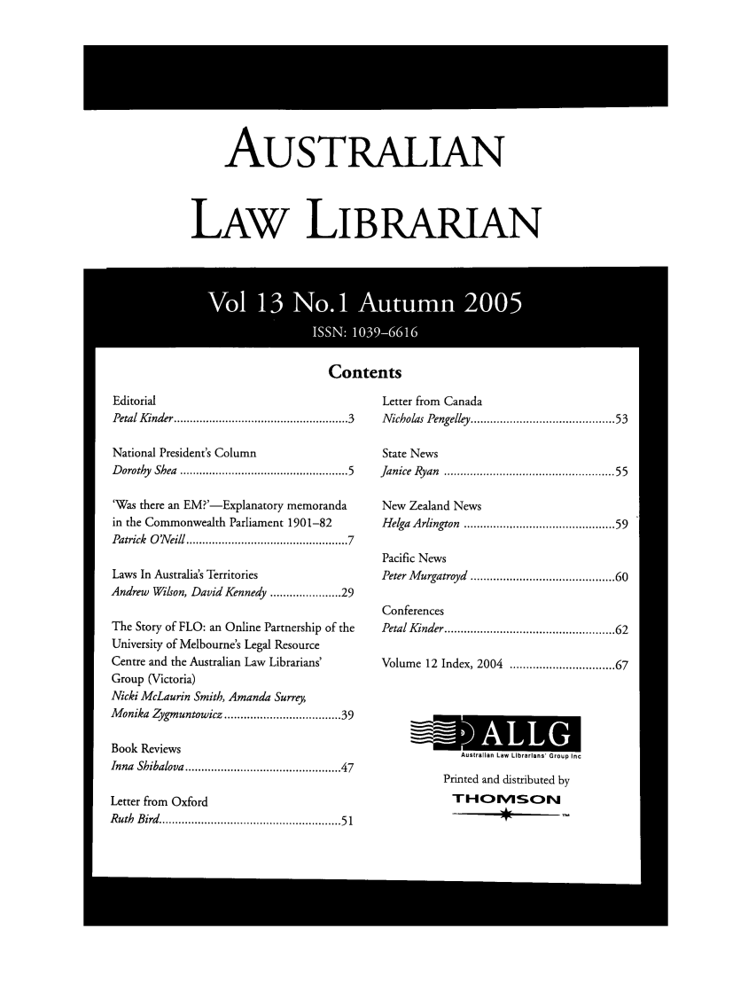 handle is hein.journals/auslwlib13 and id is 1 raw text is: AuSTRALIAN
LAW LIBRARIAN

Contents

Editorial
Petal Kinder ................................................. 3
National President's Column
D orothy  Shea  ..............................................   5
'Was there an EM?'-Explanatory memoranda
in the Commonwealth Parliament 1901-82
Patrick  O 'N eill .............................................  7
Laws In Australia's Territories
Andrew Wilson, David Kennedy ................. 29
The Story of FLO: an Online Partnership of the
University of Melbourne's Legal Resource
Centre and the Australian Law Librarians'
Group (Victoria)
Nicki McLaurin Smith, Amanda Surrey,
Monika Zygmuntowicz ............................... 39
Book Reviews
Inna Shibalova .......................................... 47
Letter from Oxford
Ruth  Bird   ................................................... 51

Letter from Canada
Nicholas Pengelley ......................................  53
State News
Janice Ryan ............................................... 55
New Zealand News
Helga Arlington ......................................... 59
Pacific News
Peter Murgatroyd ....................................... 60
Conferences
Petal Kinder .............................................. 62
Volume 12 Index, 2004         ........................... 67

Australian Law Librarians' Group Inc
Printed and distributed by
THO1MSON


