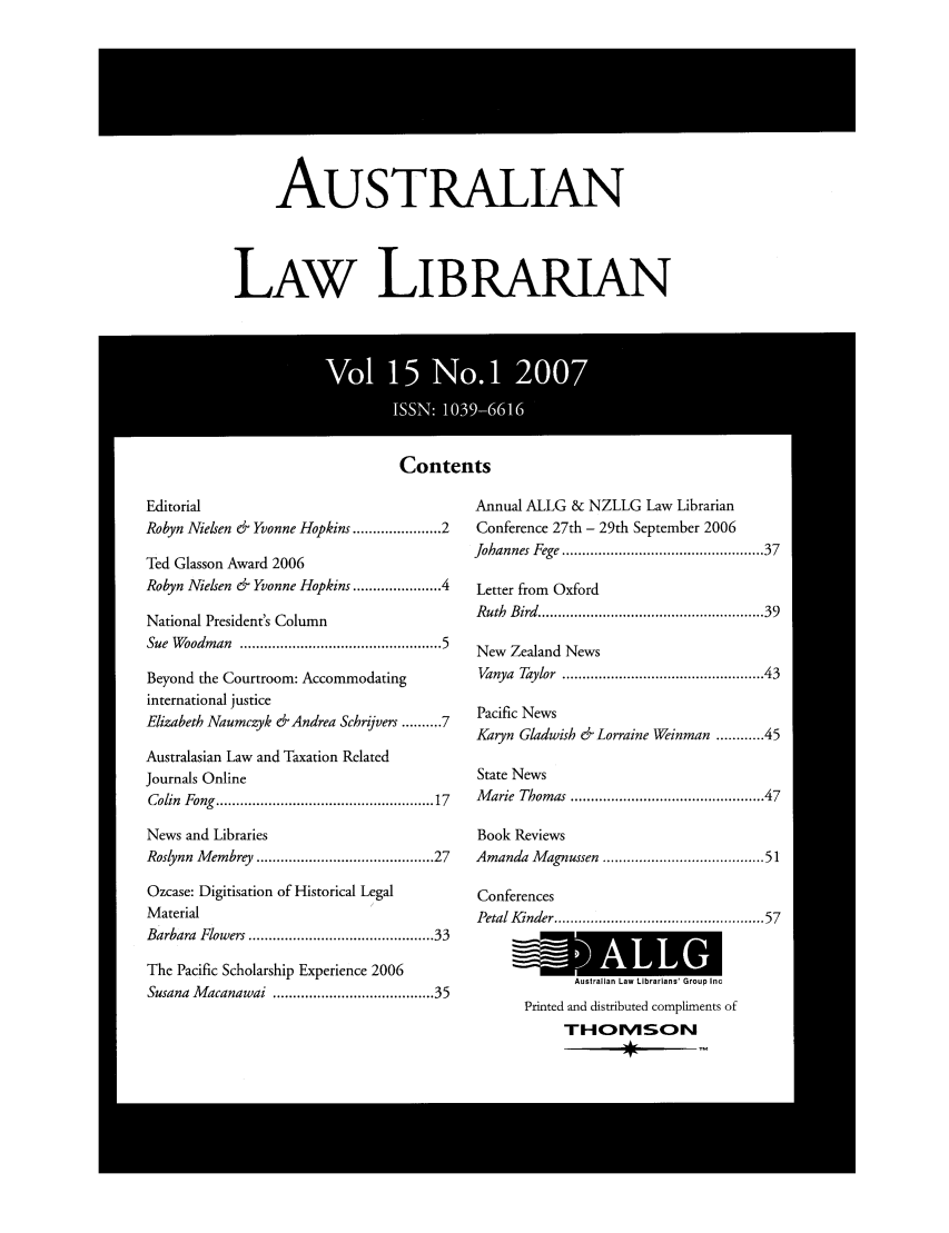 handle is hein.journals/auslwlib15 and id is 1 raw text is: AUSTRALIAN
LAW LIBRARIAN

Contents

Editorial
Robyn Nielsen & Yvonne Hopkins ................. 2
Ted Glasson Award 2006
Robyn Nielsen & Yvonne Hopkins ................. 4
National President's Column
Sue Woodman .............................................. 5
Beyond the Courtroom: Accommodating
international justice
Elizabeth Naumczyk &Andrea Schrijvers .......... 7
Australasian Law and Taxation Related
Journals Online
Colin  Fong  ..................................................  17
News and Libraries
Roslynn Membrey ...................................... 27
Ozcase: Digitisation of Historical Legal
Material                              I
Barbara Flowers ........................................ 33
The Pacific Scholarship Experience 2006
Susana Macanawai ................................... 35

Annual ALLG & NZLLG Law Librarian
Conference 27th - 29th September 2006
Johannes Fege .............................................  37
Letter from Oxford
Ruth  Bird  .................................................   39
New Zealand News
Vanya  Taylor  ............................................   43
Pacific News
Karyn Gladwish & Lorraine Weinman ...... 45
State News
Marie Thomas .......................................... 47
Book Reviews
Amanda Magnussen .................................... 51
Conferences
Petal Kinder ...............................................  57
Australian Law Librarians' Group Inc
Printed and distributed compliments of
THOMVSO~N


