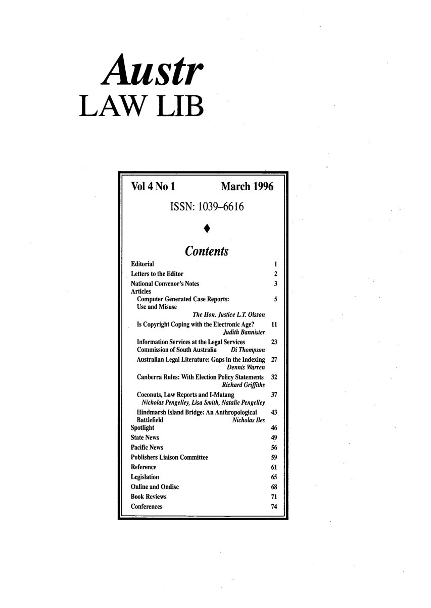 handle is hein.journals/auslwlib4 and id is 1 raw text is: Austr
LAW LIB
Vol 4 No 1                      March 1996
ISSN: 1039-6616
Contents
Editorial                                          1
Letters to the Editor                              2
National Convenor's Notes                          3
Articles
Computer Generated Case Reports:                 5
Use and Misuse
The Hon. Justice L T Olsson
Is Copyright Coping with the Electronic Age?    11
Judith Bannister
Information Services at the Legal Services      23
Commission of South Australia    Di Thompson
Australian Legal Literature: Gaps in the Indexing  27
Dennis Warren
Canberra Rules: With Election Policy Statements  32
Richard Griffiths
Coconuts, Law Reports and I-Matang              37
Nicholas Pengelley, Lisa Smith, Natalie Pengelley
Hindmarsh Island Bridge: An Anthropological     43
Battlefield                       Nicholas lies
Spotlight                                         46
State News                                        49
Pacific News                                      56
Publishers Liaison Committee                      59
Reference                                         61
Legislation                                       65
Online and Ondisc                                 68
Book Reviews                                      71
Conferences                                       74


