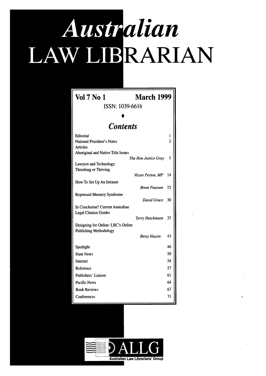 handle is hein.journals/auslwlib7 and id is 1 raw text is: lia
RAJ
Vol 7 No 1                        March 19
ISSN: 1039-6616
Contents
Editorial
National President's Notes
Articles
Aboriginal and Native Title Issues
The Hon Justice Gray
Lawyers and Technology:
Threshing or Thriving
ictor Perton, MP
How To Set Up An Intranet
Brent Pearson
Repressed Memory Syndrome
David Grace
In Conclusion? Current Australian
Legal Citation Guides
Terry Hutchinson
Designing for Online: LBC's Online
Publishing Methodology
Betsy Hussin
Spotlight
State News
Internet
Reference
Publishers' Liaison
Pacific News
Book Reviews
Conferences
Australian Law Librarians' Group

n
IAN

'99

14
23
30
37
43

m


