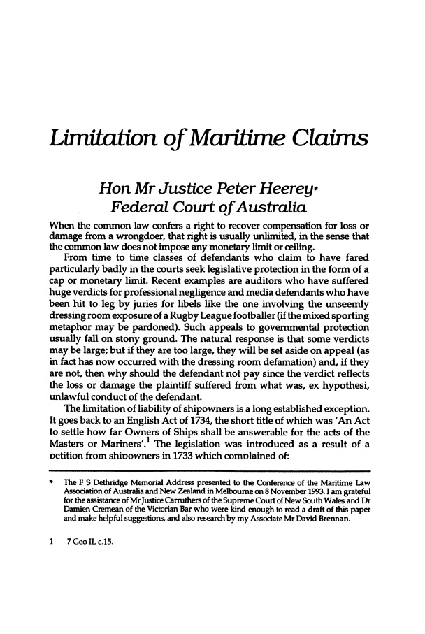 handle is hein.journals/ausnewma10 and id is 1 raw text is: Limitation of Maritime Claims
Hon Mr Justice Peter Heerey
Federal Court of Australia
When the common law confers a right to recover compensation for loss or
damage from a wrongdoer, that right is usually unlimited, in the sense that
the common law does not impose any monetary limit or ceiling.
From time to time classes of defendants who claim to have fared
particularly badly in the courts seek legislative protection in the form of a
cap or monetary limit. Recent examples are auditors who have suffered
huge verdicts for professional negligence and media defendants who have
been hit to leg by juries for libels like the one involving the unseemly
dressing room exposure of a Rugby League footballer (if the mixed sporting
metaphor may be pardoned). Such appeals to governmental protection
usually fall on stony ground. The natural response is that some verdicts
may be large; but if they are too large, they will be set aside on appeal (as
in fact has now occurred with the dressing room defamation) and, if they
are not, then why should the defendant not pay since the verdict reflects
the loss or damage the plaintiff suffered from what was, ex hypothesi,
unlawful conduct of the defendant.
The limitation of liability of shipowners is a long established exception.
It goes back to an English Act of 1734, the short title of which was 'An Act
to settle how far Owners of Ships shall be answerable for the acts of the
Masters or Mariners'.1 The legislation was introduced as a result of a
petition from shiDowners in 1733 which complained of:
The F S Dethridge Memorial Address presented to the Conference of the Maritime Law
Association of Australia and New Zealand in Melbourne on 8 November 1993. I am grateful
for the assistance of Mr Justice Carruthers of the Supreme Court of New South Wales and Dr
Damien Cremean of the Victorian Bar who were kind enough to read a draft of this paper
and make helpful suggestions, and also research by my Associate Mr David Brennan.

I   7GeoI,c.15.


