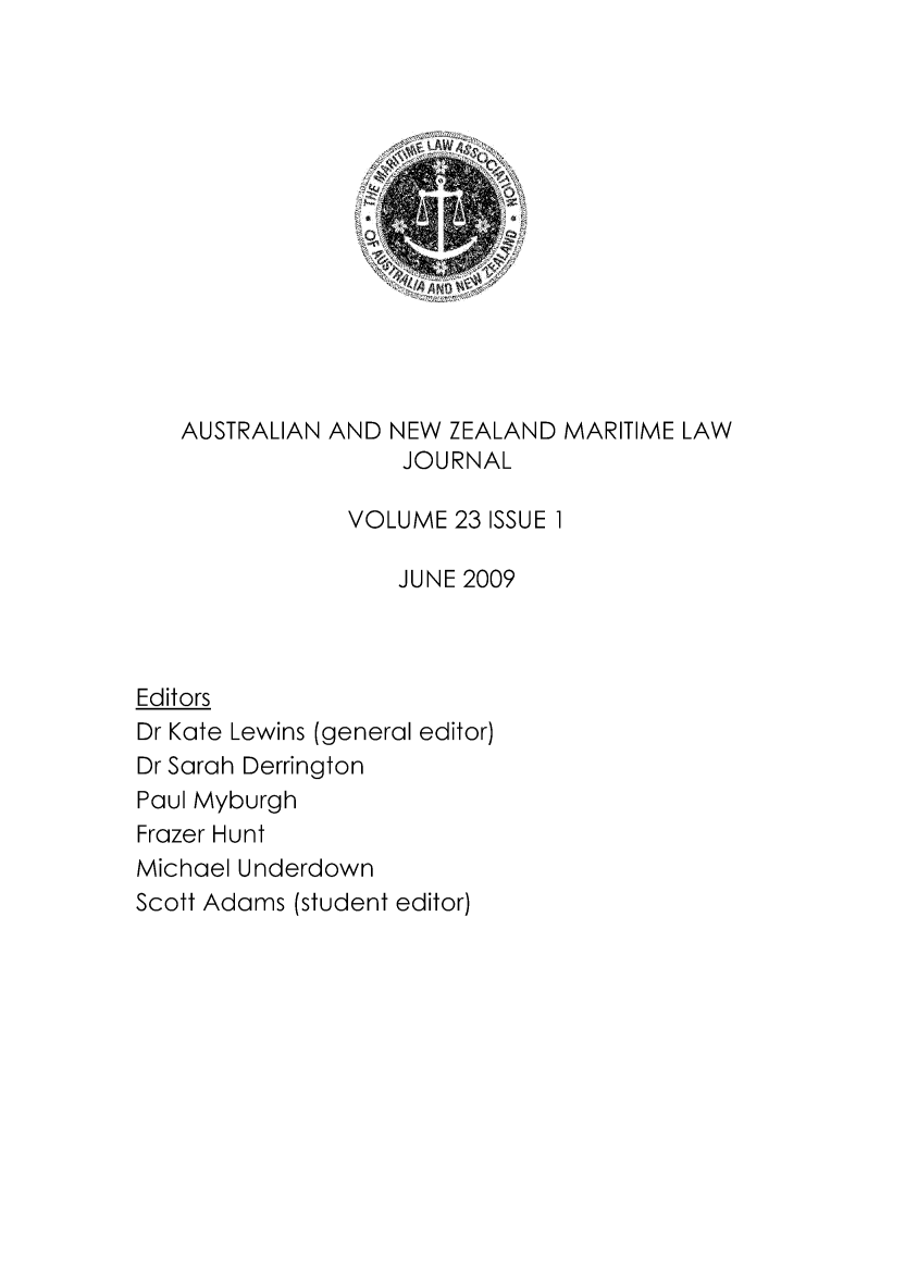 handle is hein.journals/ausnewma23 and id is 1 raw text is: 














   AUSTRALIAN AND NEW ZEALAND MARITIME LAW
                   JOURNAL

               VOLUME 23 ISSUE 1

                   JUNE 2009



Editors
Dr Kate Lewins (general editor)
Dr Sarah Derrington
Paul Myburgh
Frazer Hunt
Michael Underdown
Scott Adams (student editor)



