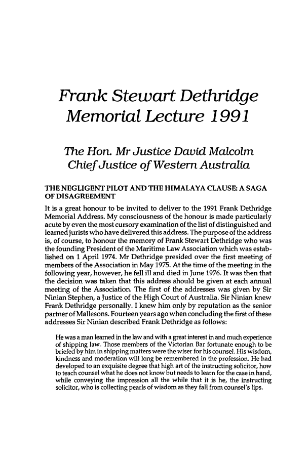 handle is hein.journals/ausnewma9 and id is 1 raw text is: Frank Stewart Dethridge
Memorial Lecture 1991
The Hon. Mr Justice David Malcolm
Chief Justice of Western Australia
THE NEGLIGENT PILOT AND THE HIMALAYA CLAUSE: A SAGA
OF DISAGREEMENT
It is a great honour to be invited to deliver to the 1991 Frank Dethridge
Memorial Address. My consciousness of the honour is made particularly
acute by even the most cursory examination of the list of distinguished and
learned jurists who have delivered this address. The purpose of the address
is, of course, to honour the memory of Frank Stewart Dethridge who was
the founding President of the Maritime Law Association which was estab-
lished on 1 April 1974. Mr Dethridge presided over the first meeting of
members of the Association in May 1975. At the time of the meeting in the
following year, however, he fell ill and died in June 1976. It was then that
the decision was taken that this address should be given at each annual
meeting of the Association. The first of the addresses was given by Sir
Ninian Stephen, a Justice of the High Court of Australia. Sir Ninian knew
Frank Dethridge personally. I knew him only by reputation as the senior
partner of Mallesons. Fourteen years ago when concluding the first of these
addresses Sir Ninian described Frank Dethridge as follows:
He was a man learned in the law and with a great interest in and much experience
of shipping law. Those members of the Victorian Bar fortunate enough to be
briefed by him in shipping matters were the wiser for his counsel. His wisdom,
kindness and moderation will long be remembered in the profession. He had
developed to an exquisite degree that high art of the instructing solicitor, how
to teach counsel what he does not know but needs to learn for the case in hand,
while conveying the impression all the while that it is he, the instructing
solicitor, who is collecting pearls of wisdom as they fall from counsel's lips.


