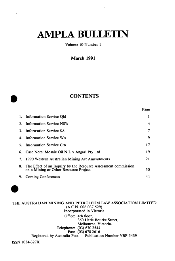 handle is hein.journals/ausreen10 and id is 1 raw text is: AMPLA BULLETIN
Volume 10 Number 1
March 1991
b                             CONTENTS
Page
1. Information Service Qld                                        1
2. Information Service NS v                                       4
3. Inforn-ation Service SA                                        7
4. Information Service WA                                         9
5. Intorination Service Ctn                                      17
6. Case Note: Mosaic Oil N L v Angari Ply Ltd                    19
7. 1990 Western Australian Mining Act Amendments                 21
8. The Effect of an Inquiry by the Resource Assessment commission
on a Mining or Other Resource Project                         30
9. Coming Conferences                                            41
0
THE AUSTRALIAN MINING AND PETROLEUM LAW ASSOCIATION LIMITED
(A.C.N. 006 037 529)
Incorporated in Victoria
Office: 4th floor,
360 Little Bourke Street,
Melbourne, Victoria.
Telephone: (03) 670 2544
Fax: (03) 670 2616
Registered by Australia Post - Publication Number VBP 5439
ISSN 1034-327X


