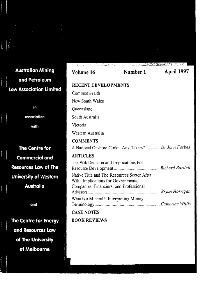 handle is hein.journals/ausreen16 and id is 1 raw text is: Volume 16               Number 1           April 1997
RECENT DEVELOPMENTS
Commonwealth
New South Wales
Queensland
South Australia
Victoria
Western Australia
COMMENTS
A National Onshore Code: Any Takers? .............. Dr John Forbes
ARTICLES
The Wik Decision and Implications For
Resource Development ................. Richard Bartlett
Native Title and The Resources Sector After
Wik - Implications for Governments,
Companies, Financiers, and Professional
A dvisors  ...... ........................ .......................... Bryan  H orrigan
What is a Mineral? Interpreting Mining
Term inology ........................................................... Catherine  W illis
CASE NOTES
BOOK REVIEWS


