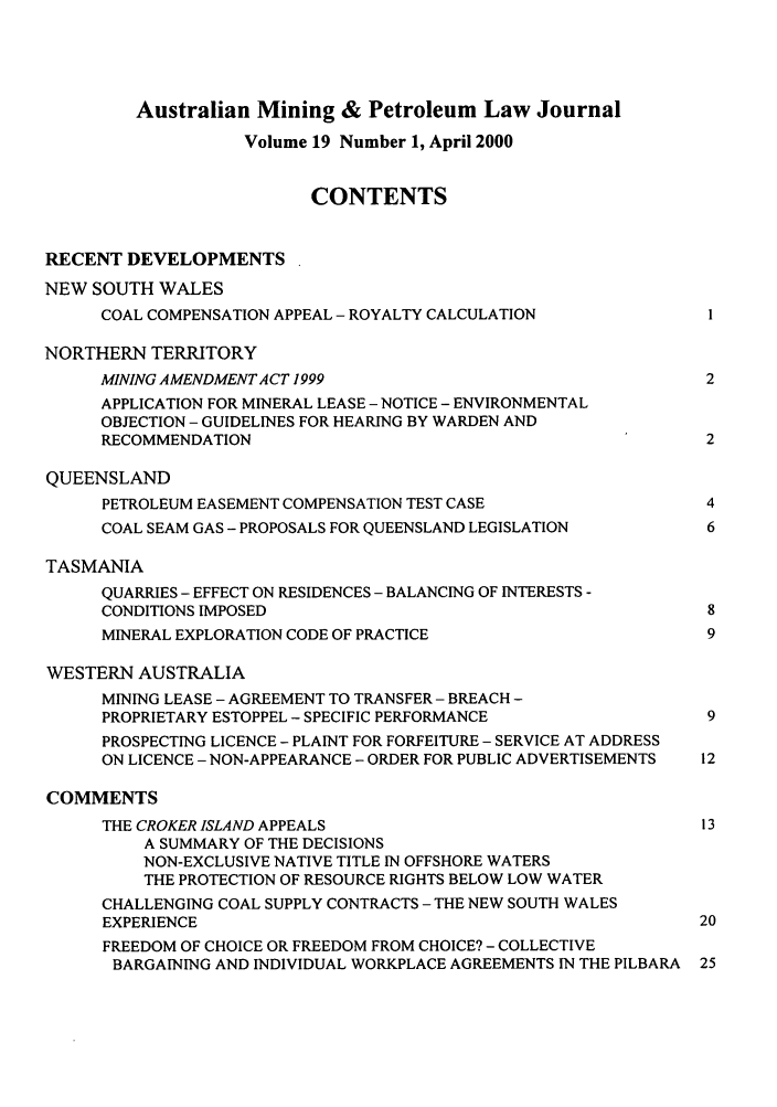 handle is hein.journals/ausreen19 and id is 1 raw text is: Australian Mining & Petroleum Law Journal
Volume 19 Number 1, April 2000
CONTENTS
RECENT DEVELOPMENTS
NEW SOUTH WALES
COAL COMPENSATION APPEAL - ROYALTY CALCULATION            1
NORTHERN TERRITORY
MINING AMENDMENT ACT 1999                                 2
APPLICATION FOR MINERAL LEASE - NOTICE - ENVIRONMENTAL
OBJECTION - GUIDELINES FOR HEARING BY WARDEN AND
RECOMMENDATION                                            2
QUEENSLAND
PETROLEUM EASEMENT COMPENSATION TEST CASE                 4
COAL SEAM GAS - PROPOSALS FOR QUEENSLAND LEGISLATION      6
TASMANIA
QUARRIES - EFFECT ON RESIDENCES - BALANCING OF INTERESTS -
CONDITIONS IMPOSED                                        8
MINERAL EXPLORATION CODE OF PRACTICE                      9
WESTERN AUSTRALIA
MINING LEASE - AGREEMENT TO TRANSFER - BREACH -
PROPRIETARY ESTOPPEL - SPECIFIC PERFORMANCE               9
PROSPECTING LICENCE - PLAINT FOR FORFEITURE - SERVICE AT ADDRESS
ON LICENCE - NON-APPEARANCE - ORDER FOR PUBLIC ADVERTISEMENTS  12
COMMENTS
THE CROKER ISLAND APPEALS                                 13
A SUMMARY OF THE DECISIONS
NON-EXCLUSIVE NATIVE TITLE IN OFFSHORE WATERS
THE PROTECTION OF RESOURCE RIGHTS BELOW LOW WATER
CHALLENGING COAL SUPPLY CONTRACTS - THE NEW SOUTH WALES
EXPERIENCE                                               20
FREEDOM OF CHOICE OR FREEDOM FROM CHOICE? - COLLECTIVE
BARGAINING AND INDIVIDUAL WORKPLACE AGREEMENTS IN THE PILBARA  25


