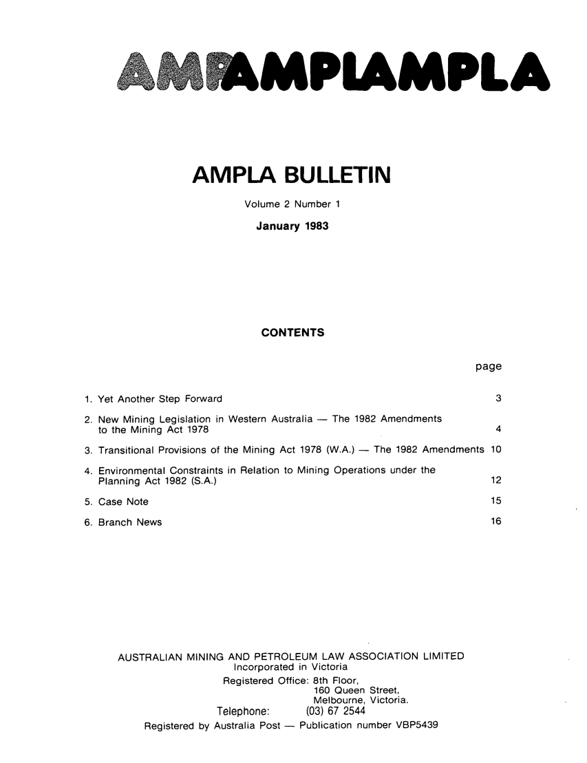 handle is hein.journals/ausreen2 and id is 1 raw text is: PIAMPLA

AMPLA BULLETIN
Volume 2 Number 1
January 1983
CONTENTS

page

Yet Another Step Forward                                          3
New Mining Legislation in Western Australia - The 1982 Amendments
to the Mining Act 1978                                           4
Transitional Provisions of the Mining Act 1978 (W.A.) - The 1982 Amendments 10
Environmental Constraints in Relation to Mining Operations under the
Planning Act 1982 (S.A.)                                        12
Case Note                                                        15
Branch News                                                      16
AUSTRALIAN MINING AND PETROLEUM LAW ASSOCIATION LIMITED
Incorporated in Victoria
Registered Office: 8th Floor,
160 Queen Street,
Melbourne, Victoria.
Telephone:     (03) 67 2544
Registered by Australia Post - Publication number VBP5439


