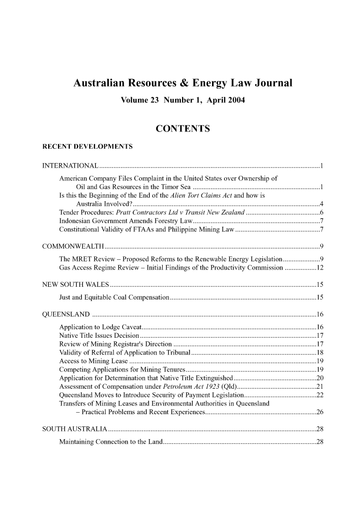 handle is hein.journals/ausreen23 and id is 1 raw text is: Australian Resources & Energy Law Journal
Volume 23 Number 1, April 2004
CONTENTS
RECENT DEVELOPMENTS
IN T E R N A T IO N A L   ............................................................................................................................. 1
American Company Files Complaint in the United States over Ownership of
Oil and Gas Resources in the Timor Sea ................................................................... 1
Is this the Beginning of the End of the Alien Tort Claims Act and how is
A ustralia  Involved?    ....................................................................................................   4
Tender Procedures: Pratt Contractors Ltd v Transit New Zealand ..................................... 6
Indonesian Government Amends Forestry Law ..................................................................    7
Constitutional Validity of FTAAs and Philippine Mining Law .......................................... 7
C O M  M  O N W  E A LT H   .......................................................................................................................... 9
The MRET Review - Proposed Reforms to the Renewable Energy Legislation ..................... 9
Gas Access Regime Review- Initial Findings of the Productivity Commission ............. 12
N E W    SO U T H   W A L E S  ..................................................................................................................... 15
Just and Equitable Coal Compensation ............................................................................... 15
Q U E E N SL  A N D   ............................................................................................................................... 16
A pplication   to  Lodge   C aveat ............................................................................................... 16
N ative  Title  Issues  D ecision  ...............................................................................................  17
Review    of Mining Registrar's Direction ............................................................................ 17
Validity of Referral of Application to Tribunal ................................................................. 18
A ccess  to  M ining  L ease  .....................................................................................................  19
Competing Applications for Mining Tenures ...................................................................... 19
Application for Determination that Native Title Extinguished ........................................         20
Assessment of Compensation under Petroleum Act 1923 (Qld) ........................................ 21
Queensland Moves to Introduce Security of Payment Legislation .................................... 22
Transfers of Mining Leases and Environmental Authorities in Queensland
- Practical Problems and Recent Experiences ........................................................   26
SO  U T H   A U ST R A L IA   ...................................................................................................................... 28
Maintaining Connection to the Land .................................................................................. 28


