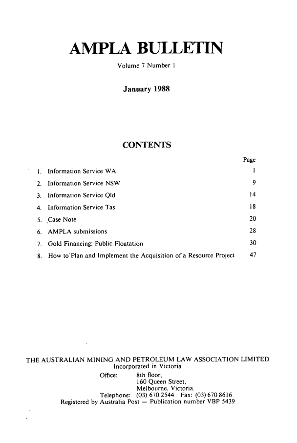 handle is hein.journals/ausreen7 and id is 1 raw text is: AMPLA BULLETIN
Volume 7 Number I
January 1988
CONTENTS
Page
1. Information Service WA                                        1
2. Information Service NSW                                       9
3. Information Service QId                                      14
4. Information Service Tas                                      18
5. Case Note                                                    20
6. AMPLA submissions                                            28
7. Gold Financing: Public Floatation                            30
8. How to'Plan and Implement the Acquisition of a Resource Project  47
THE AUSTRALIAN MINING AND PETROLEUM LAW ASSOCIATION LIMITED
Incorporated in Victoria
Office:    8th floor,
160 Queen Street,
Melbourne, Victoria.
Telephone: (03) 670 2544 Fax: (03) 670 8616
Registered by Australia Post - Publication number VBP 5439



