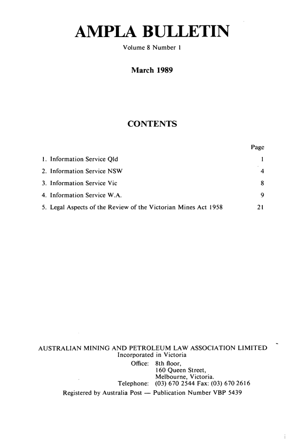 handle is hein.journals/ausreen8 and id is 1 raw text is: AMPLA BULLETIN
Volume 8 Number I
March 1989
CONTENTS

1. Information Service Qld
2. Information Service NSW
3. Information Service Vic
4. Information Service W.A.
5. Legal Aspects of the Review of the Victorian Mines Act 1958

Page
4
8
9
21

AUSTRALIAN MINING AND PETROLEUM LAW ASSOCIATION LIMITED
Incorporated in Victoria
Office: 8th floor,
160 Queen Street,
Melbourne, Victoria.
Telephone: (03) 670 2544 Fax: (03) 670 2616
Registered by Australia Post - Publication Number VBP 5439


