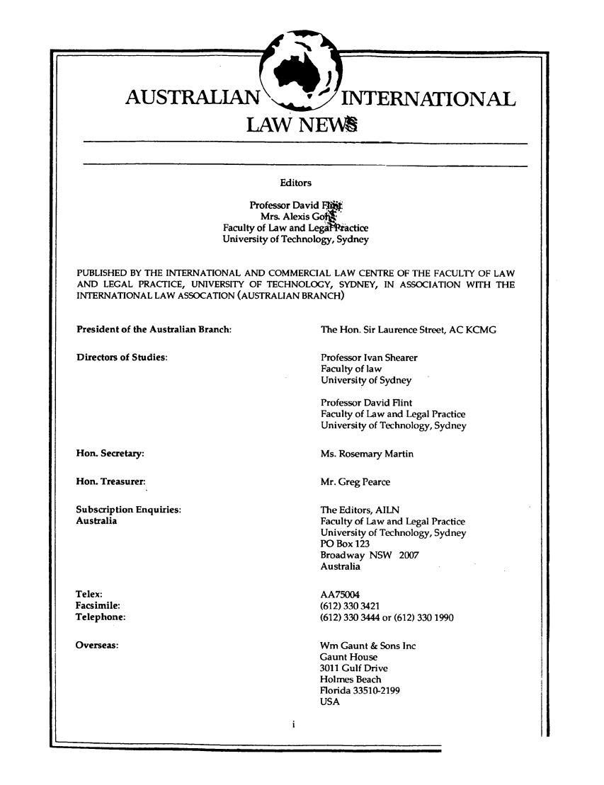 handle is hein.journals/austintlj10 and id is 1 raw text is: AUSTRALIANC irDTRATOA
LAW NEWS~

Editors
Professor David EW-i'
Mrs. Alexis Go
Faculty of Law and Leg ractice
University of Technology, Sydney

PUBLISHED BY THE INTERNATIONAL AND COMMERCIAL LAW CENTRE OF THE FACULTY OF LAW
AND LEGAL PRACTICE, UNIVERSITY OF TECHNOLOGY, SYDNEY, IN ASSOCIATION WITH THE
INTERNATIONAL LAW ASSOCATION (AUSTRALIAN BRANCH)

President of the Australian Branch:

Directors of Studies:

The Hon. Sir Laurence Street, AC KCMG

Professor Ivan Shearer
Faculty of law
University of Sydney

Professor David Flint
Faculty of Law and Legal Practice
University of Technology, Sydney

Hon. Secretary:
Hon. Treasurer:

Ms. Rosemary Martin

Mr. Greg Pearce

Subscription Enquiries:
Australia

The Editors, AILN
Faculty of Law and Legal Practice
University of Technology, Sydney
PO Box 123
Broadway NSW 2007
Australia
AA75004
(612) 330 3421
(612) 330 3444 or (612) 330 1990

Telex:
Facsimile:
Telephone:
Overseas:

Wm Gaunt & Sons Inc
Gaunt House
3011 Gulf Drive
Holmes Beach
Florida 33510-2199
USA

|


