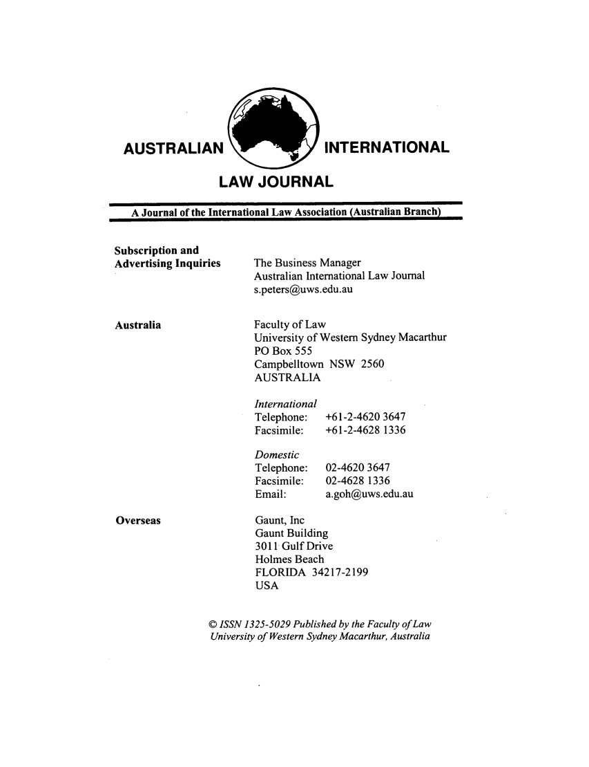 handle is hein.journals/austintlj16 and id is 1 raw text is: AUSTRALIAN

INTERNATIONAL

LAW JOURNAL

A Journal of the International Law Association (Australian Branch)

Subscription and
Advertising Inquiries

Australia

The Business Manager
Australian International Law Journal
s.peters@uws.edu.au
Faculty of Law
University of Western Sydney Macarthur
PO Box 555
Campbelltown NSW 2560
AUSTRALIA

International
Telephone:
Facsimile:
Domestic
Telephone:
Facsimile:
Email:

+61-2-4620 3647
+61-2-4628 1336
02-4620 3647
02-4628 1336
a.goh@uws.edu.au

Gaunt, Inc
Gaunt Building
3011 Gulf Drive
Holmes Beach
FLORIDA 34217-2199
USA
© ISSN 1325-5029 Published by the Faculty of Law
University of Western Sydney Macarthur, Australia

Overseas

I                                                                I


