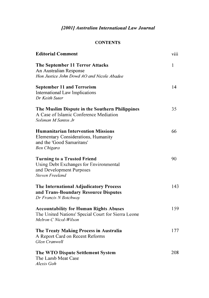 handle is hein.journals/austintlj18 and id is 1 raw text is: 120011 Australian International Law Journal

CONTENTS
Editorial Comment                                        viii
The September 11 Terror Attacks                          1
An Australian Response
Hon Justice John Dowd A 0 and Nicole Abadee
September 11 and Terrorism                               14
International Law Implications
Dr Keith Surer
The Muslim Dispute in the Southern Philippines           35
A Case of Islamic Conference Mediation
Soliman A4 Santos Jr
Humanitarian Intervention Missions                      66
Elementary Considerations, Humanity
and the 'Good Samaritans'
Ben Chigara
Turning to a Trusted Friend                              90
Using Debt Exchanges for Environmental
and Development Purposes
Steven Freeland
The International Adjudicatory Process                   143
and Trans-Boundary Resource Disputes
Dr Francis N Botchway
Accountability for Human Rights Abuses                   159
The United Nations' Special Court for Sierra Leone
A'Ielron C Nicol- Wilson
The Treaty Making Process in Australia                   177
A Report Card on Recent Reforms
Glen Cranwell
The WTO Dispute Settlement System                        208
The Lamb Meat Case
Alexis Goh


