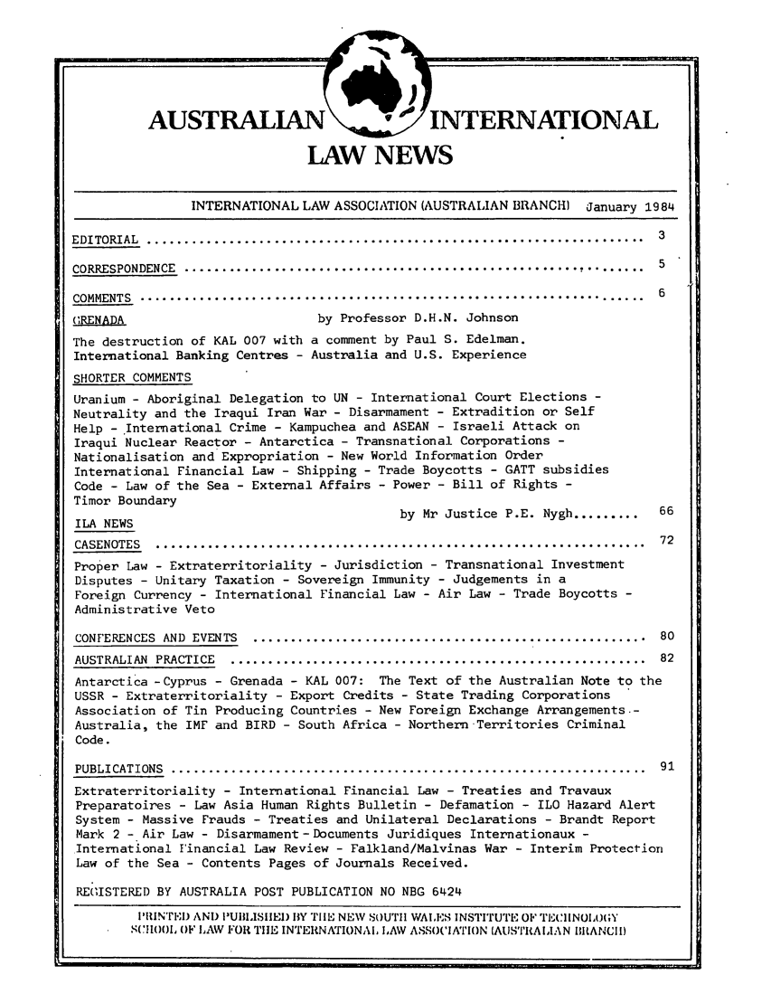 handle is hein.journals/austintlj2 and id is 1 raw text is: LAW NEWS
INTERNATIONAL LAW ASSOCIATION (AUSTRALIAN BRANCH) January 1984
EDITORIAL  ...................................................................  3
CORRESPONDENCE  .....................................................          5
COMMENTS .......................................................................6
GRENADA                          by Professor D.H.N. Johnson
The destruction of KAL 007 with a comment by Paul S. Edelman.
International Banking Centres - Australia and U.S. Experience
SHORTER COMMENTS
Uranium - Aboriginal Delegation to UN - International Court Elections -
Neutrality and the Iraqui Iran War - Disarmament - Extradition or Self
Help - International Crime - Kampuchea and ASEAN - Israeli Attack on
Iraqui Nuclear Reactor - Antarctica - Transnational Corporations -
Nationalisation and Expropriation - New World Information Order
International Financial Law - Shipping - Trade Boycotts - GATT subsidies
Code - Law of the Sea - External Affairs - Power - Bill of Rights -
Timor Boundary
ILA NEWS                                    by Mr Justice P.E. Nygh.........  66
CASENOTES  ... ..................................................................72
Proper Law - Extraterritoriality - Jurisdiction - Transnational Investment
Disputes - Unitary Taxation - Sovereign Immunity - Judgements in a
Foreign Currency - International Financial Law - Air Law - Trade Boycotts -
Administrative Veto
CONFERENCES  AND  EVENTS  .....................................................  80
AUSTRALIAN  PRACTICE  .. ........................................................  82
Antarctica -Cyprus - Grenada - KAL 007: The Text of the Australian Note to the
USSR - Extraterritoriality - Export Credits - State Trading Corporations
Association of Tin Producing Countries - New Foreign Exchange Arrangements.-
Australia, the IMF and BIRD - South Africa - Northern Territories Criminal
Code.
PUBLICATIONS ................................................................... 91
Extraterritoriality - International Financial Law - Treaties and Travaux
Preparatoires - Law Asia Human Rights Bulletin - Defamation - ILO Hazard Alert
System - Massive Frauds - Treaties and Unilateral Declarations - Brandt Report
Mark 2 - Air Law - Disarmament -Documents Juridiques Internationaux -
International Financial Law Review - Falkland/Malvinas War - Interim Protection
Law of the Sea - Contents Pages of Journals Received.
REG ISTERED BY AUSTRALIA POST PUBLICATION NO NBG 6424
I'IINTEI) AND I'UIIISIIEI) BY TIHE NEW SoUTII WALES INSTITUTE OF TrCIINOIA}(;Y
SCHOOL 0F LAW FOR TIE INTERNNIONAL LiAW ASSOCINrI}N (AUSTRALIAN BIRANCII)


