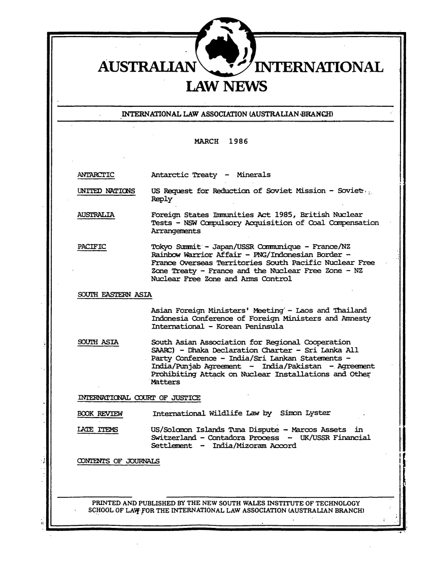 handle is hein.journals/austintlj4 and id is 1 raw text is: AUSTRALIAN                1 INTERNATIONAL
LAW NEWS
INTERNATIONAL LAW ASSOCIATION (AUSTRALIAN BRANCH)

MARCH 1986

ANTARCTIC
UNITED NATICNS
AUSTRALIA
PACIFIC

Antarctic Treaty - Minerals
US Request for Reduction of Soviet Mission - Soviet,
Reply
Foreign States Immnities Act 19.85, British Nuclear
Tests - NSW Corpulsory Acquisition of Coal Compensation
Arrangements
Tokyo Summit - Japan/USSR Con=.2ique - France/NZ
Rainbow arrior Affair - PNG/Indonesian Border -
France Overseas Territories South Pacific Nuclear Free
Zone Treaty - France and the Nuclear Free Zone - NZ
Nuclear Free Zone and Arms Control

SOUTH EASTERN ASIA

SOUTH ASIA

Asian Foreign Ministers' Meeting' - Laos and Thailand
Indonesia Conference of Foreign Ministers and Amnesty
International - Korean Peninsula
South Asian Association for Regional Cooperation
SAARC) - Dhaka Declaration Charter - Sri Lanka All
Party Conference - India/Sri Lankan Statements -
India/Punjab Agreement -  India/Pakistan -. Agreement
Prohibiting Attack on Nuclear Installations and Other
Matters

I TEEATICINAL COURT OF JUSTICE

BOOK REVIEW
LATE ITEMS

International Wildlife Law by Simn Lyster
US/Solamon Islands Tuna Dispute - Marcos Assets in
Switzerland - Contadora Process - UK/USSR Financial
Settlement - India/Mizoram Accord

CONTDrS OF JOURNALS
PRINTED AND PUBLISHED BY THE NEW SOUTH WALES INSTITUTE OF TECHNOLOGY
SCHOOL OF LAWY FOR THE INTERNATIONAL LAW ASSOCIATION (AUSTRALIAN BRANCH)


