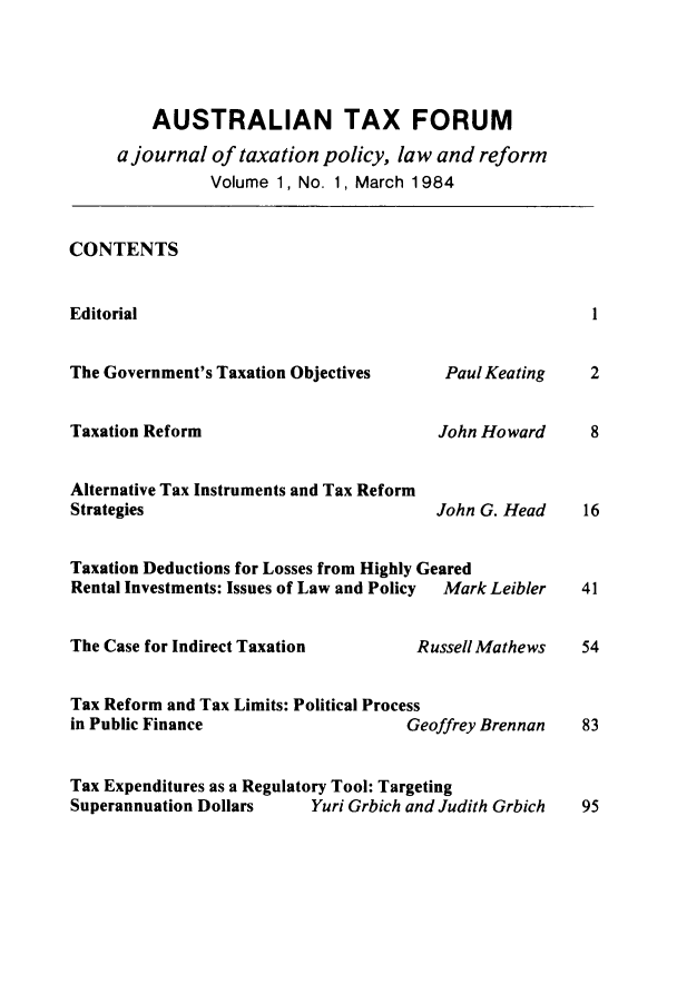 handle is hein.journals/austraxrum1 and id is 1 raw text is: AUSTRALIAN TAX FORUM
a journal of taxation policy, law and reform
Volume 1, No. 1, March 1984
CONTENTS
Editorial                                                  1
The Government's Taxation Objectives      Paul Keating    2
Taxation Reform                          John Howard      8
Alternative Tax Instruments and Tax Reform
Strategies                               John G. Head     16
Taxation Deductions for Losses from Highly Geared
Rental Investments: Issues of Law and Policy  Mark Leibler  41
The Case for Indirect Taxation         RussellMathews    54
Tax Reform and Tax Limits: Political Process
in Public Finance                     Geoffrey Brennan   83
Tax Expenditures as a Regulatory Tool: Targeting
Superannuation Dollars     Yuri Grbich and Judith Grbich  95


