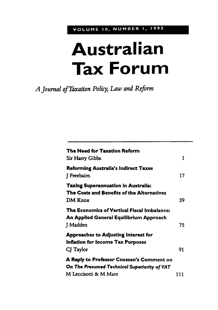 handle is hein.journals/austraxrum10 and id is 1 raw text is: VOLUME 10, NUMBER  I, 1993

Australian
Tax Forum
A Journal of Taxation Policy, Law and Reform
The Need for Taxation Reform
Sir Harry Gibbs.                           1
Reforming Australia's Indirect Taxes
J Freebairn                               17
Taxing Superannuation in Australia:
The Costs and Benefits of the Alternatives
DM Knox                                   39
The Economics of Vertical Fiscal Imbalance:
An Applied General Equilibrium Approach
J Madden                                  75
Approaches to Adjusting Interest for
Inflation for Income Tax Purposes
CJ Taylor                                 91
A Reply to Professor Cnossen's Comment on
On The Presumed Technical Superiority of VAT
M Leccisotti & M Mare                    111


