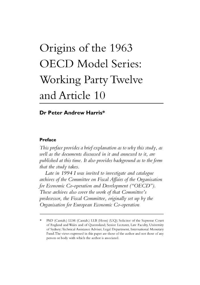 handle is hein.journals/austraxrum15 and id is 1 raw text is: Origins of the 1963
OECD Model Series:
Working Party Twelve
and Article 10
Dr Peter Andrew Harris*
Preface
This preface provides a brief explanation as to why this study, as
well as the documents discussed in it and annexed to it, are
published at this time. It also provides background as to the form
that the study takes.
Late in 1994 I was invited to investigate and catalogue
archives of the Committee on Fiscal Affairs of the Organisation
for Economic Co-operation and Development (OECD).
These archives also cover the work of that Committee's
predecessor, the Fiscal Committee, originally set up by the
Organisation for European Economic Co-operation
* PhD (Cantab.) LLM (Cantab.) LLB (Hons) (UQ); Solicitor of the Supreme Court
of England and Wales and of Queensland; Senior Lecturer, Law Faculty, University
of Sydney; Technical Assistance Adviser, Legal Department, International Monetary
Fund.The views expressed in this paper are those of the author and not those of any
person or body with which the author is associated.


