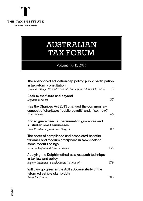 handle is hein.journals/austraxrum30 and id is 1 raw text is: 



THE  TAX  INSTITUTE
    THE MARK OF EXPERTISE




                        AUSTRALIAN

                        TAX FORUM


                              Volume  30(1), 2015



            The abandoned  education cap policy: public participation
            in tax reform consultation
            Patricia O'Keefe, Bernadette Smith, Sonia Shimeld and John Minas  3

            Back to the future and beyond
            Stephen Barkoczy                                   37

            Has the Charities Act 2013 changed the common law
            concept of charitable public benefit and, if so, how?
            Fiona Martin                                       65

            Not so guaranteed: superannuation guarantee and
            Australian small businesses
            Brett Freudenberg and Scott Sargent                89

            The costs of compliance and associated benefits
            for small and medium enterprises in New Zealand:
            some  recent findings
            Ranjana Gupta and Adrian Sawyer                   135

            Applying the Delphi method as a research technique
            in tax law and policy
            Evgeny Guglyuvatyy and Natalie P Stoianoff  179

            Will cars go green in the ACT? A case study of the
            reformed vehicle stamp duty
            Anna Mortimore                                    205



  0
  0


