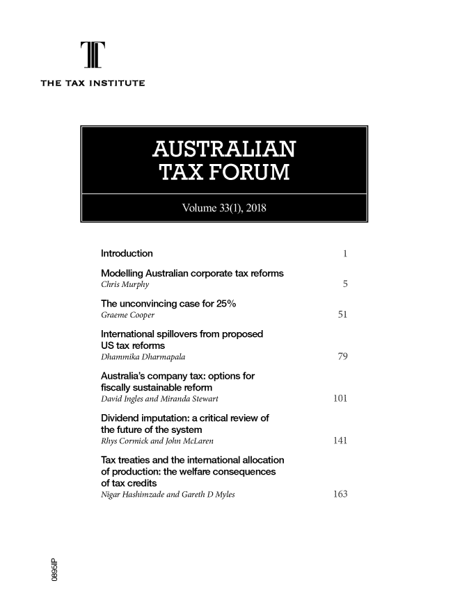 handle is hein.journals/austraxrum33 and id is 1 raw text is: 





THE   TAX  INSTITUTE


           Introduction                                           1

           Modelling Australian corporate tax reforms
           Chris Murphy                                           5

           The  unconvincing case for 25%
           Graeme Cooper                                         51

           International spillovers from proposed
           US  tax reforms
           Dhammika Dharmapala                                   79

           Australia's company tax: options for
           fiscally sustainable reform
           David Ingles and Miranda Stewart                     101

           Dividend  imputation: a critical review of
           the future of the system
           Rhys Cormick and John McLaren                        141

           Tax treaties and the international allocation
           of production: the welfare consequences
           of tax credits
           Nigar Hashimzade and Gareth D Myles                  163





0)
0



